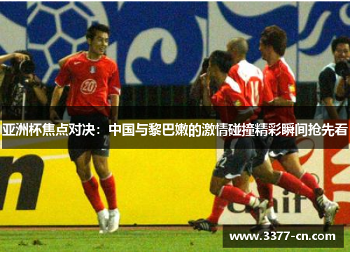 亚洲杯焦点对决：中国与黎巴嫩的激情碰撞精彩瞬间抢先看